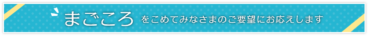 まごころをこめてみなさまのご要望にお応えします